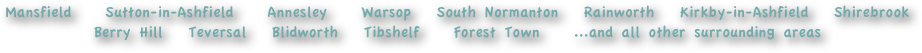Mansfield    Sutton-in-Ashfield    Annesley    Warsop   South Normanton   Rainworth   Kirkby-in-Ashfield   Shirebrook   Berry Hill   Teversal   Blidworth   Tibshelf    Forest Town    ...and all other surrounding areas